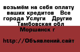 возьмём на себя оплату ваших кредитов - Все города Услуги » Другие   . Тамбовская обл.,Моршанск г.